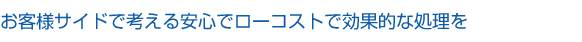 お客様サイドで考える安心でローコストで効果的な処理を